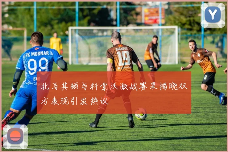 北马其顿与科索沃激战赛果揭晓双方表现引发热议