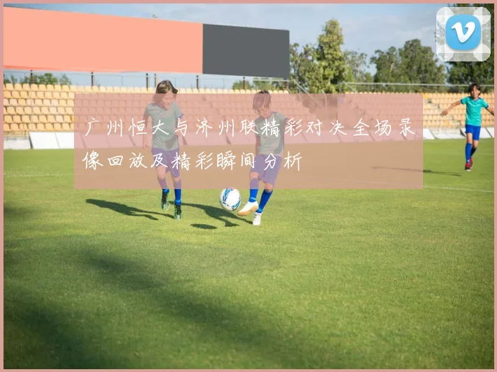 广州恒大与济州联精彩对决全场录像回放及精彩瞬间分析