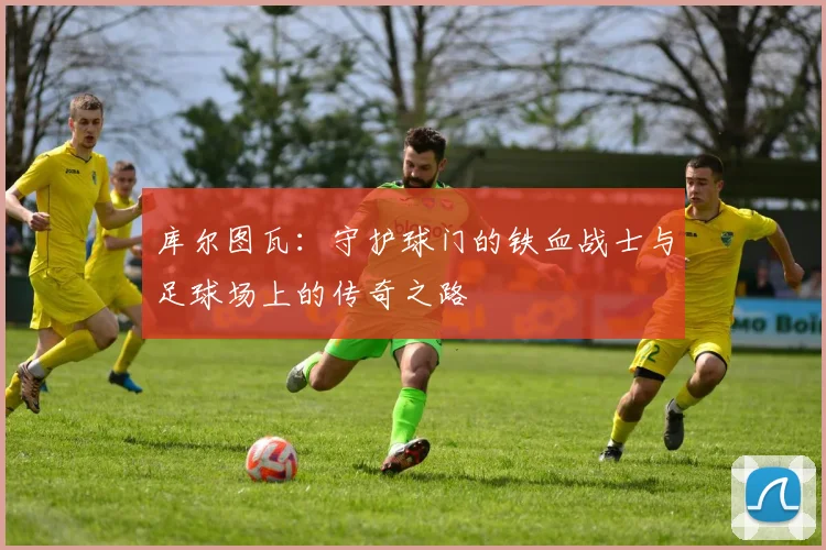 库尔图瓦：守护球门的铁血战士与足球场上的传奇之路