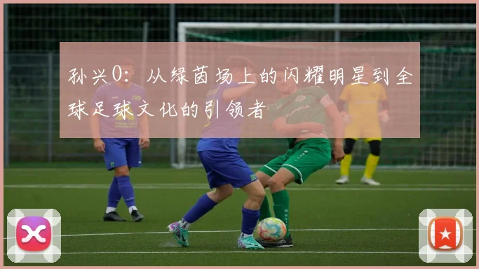 孙兴O：从绿茵场上的闪耀明星到全球足球文化的引领者