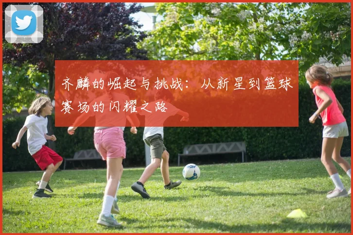 齐麟的崛起与挑战：从新星到篮球赛场的闪耀之路