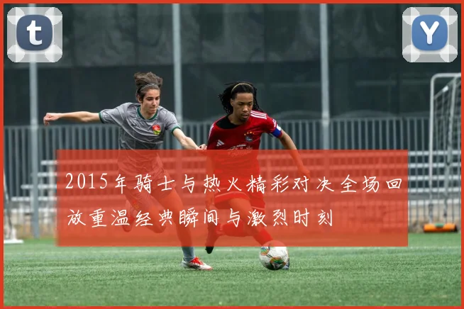 2015年骑士与热火精彩对决全场回放重温经典瞬间与激烈时刻