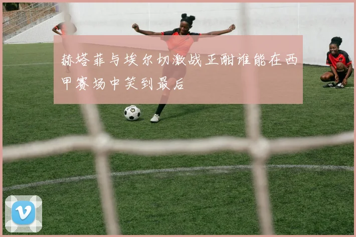 赫塔菲与埃尔切激战正酣谁能在西甲赛场中笑到最后