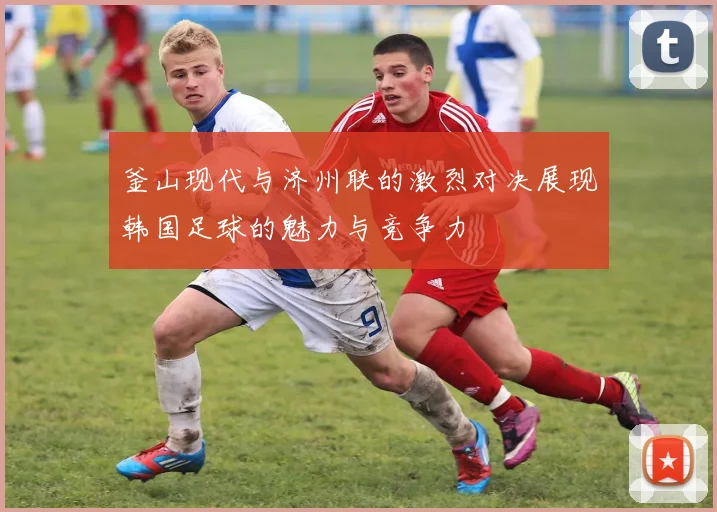 釜山现代与济州联的激烈对决展现韩国足球的魅力与竞争力