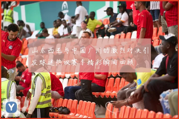 山东西王与中国广州的激烈对决引发球迷热议赛季精彩瞬间回顾