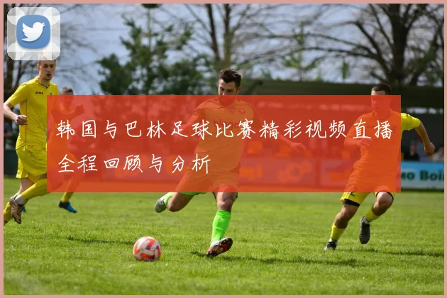 韩国与巴林足球比赛精彩视频直播全程回顾与分析