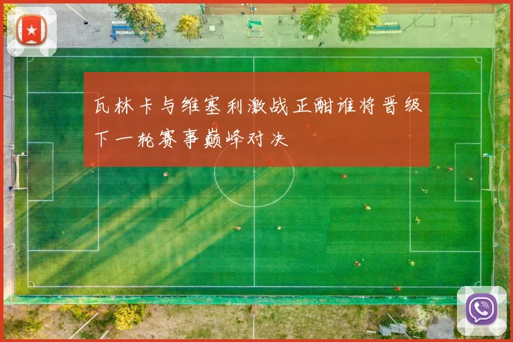 瓦林卡与维塞利激战正酣谁将晋级下一轮赛事巅峰对决