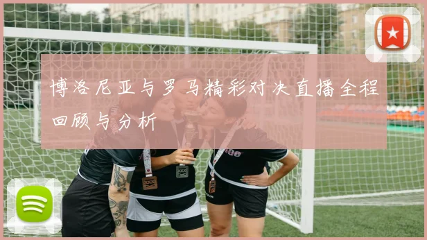 博洛尼亚与罗马精彩对决直播全程回顾与分析