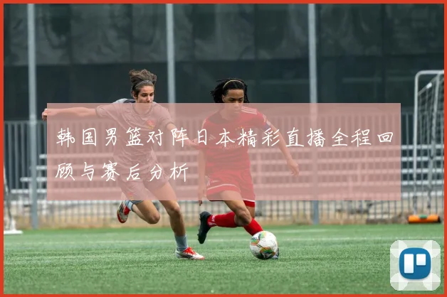 韩国男篮对阵日本精彩直播全程回顾与赛后分析
