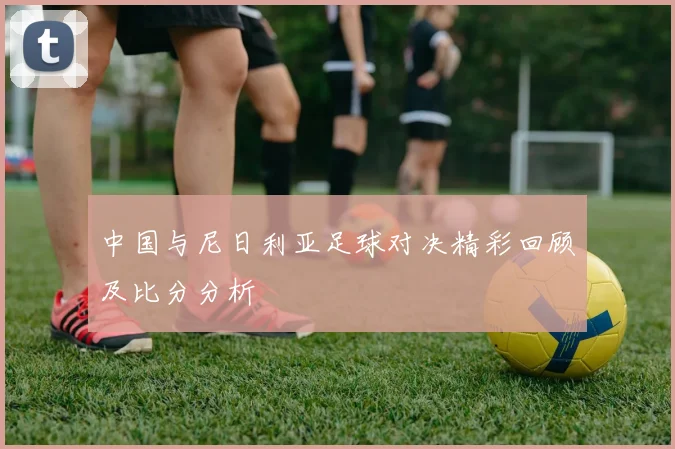 中国与尼日利亚足球对决精彩回顾及比分分析